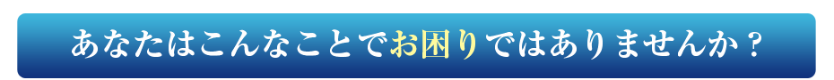 あなたはこんなことでお困りではありませんか?