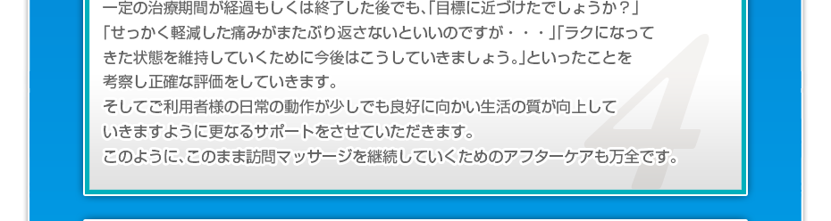 一定の治療期間が経過もしくは終了した後でも、「目標に近づけたでしょうか?」「せっかく軽減した痛みがまたぶり返さないといいのですか・・・」「ラクになってきた状態を維持していくために今後はこうしていきましょう。」といったことを考察し正確な評価をしていきます。そしてご利用者様の日常の動作が少しでも良好に向かい生活の質が向上していきますように更なるサポートをさせていただきます。このように、このまま訪問マッサージを継続していくためのアフターケアも万全です。